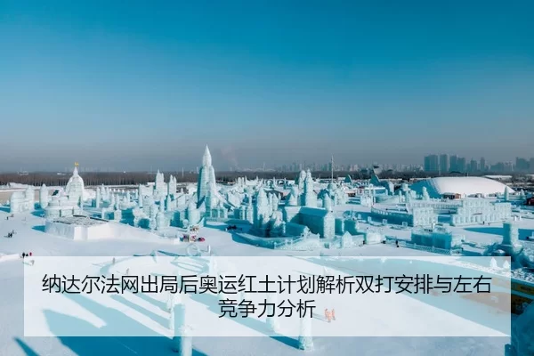 纳达尔法网出局后奥运红土计划解析双打安排与左右竞争力分析