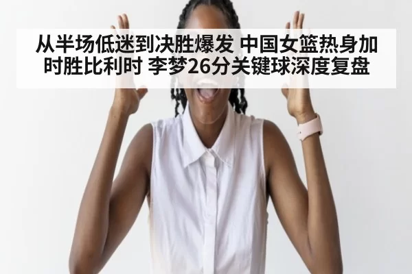 从半场低迷到决胜爆发 中国女篮热身加时胜比利时 李梦26分关键球深度复盘